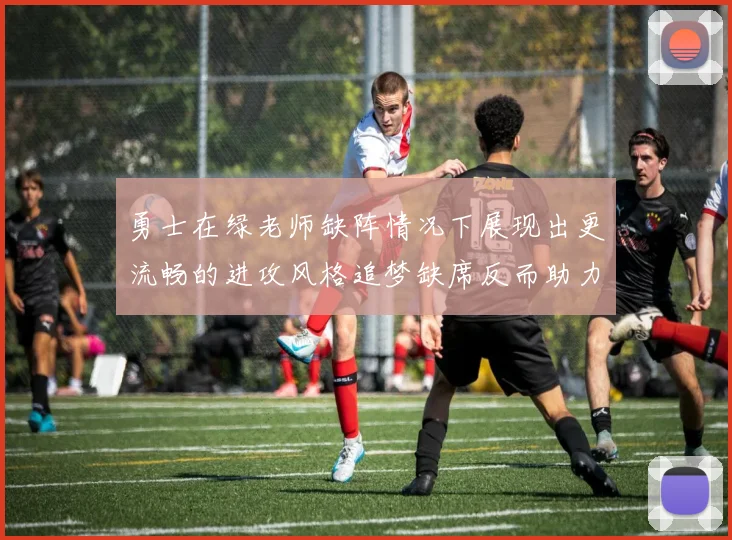 勇士在绿老师缺阵情况下展现出更流畅的进攻风格追梦缺席反而助力球队表现提升