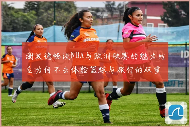 谢泼德畅谈NBA与欧洲联赛的魅力结合为何不去体验篮球与旅行的双重乐趣