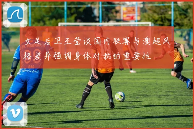 女足后卫王莹谈国内联赛与澳超风格差异强调身体对抗的重要性