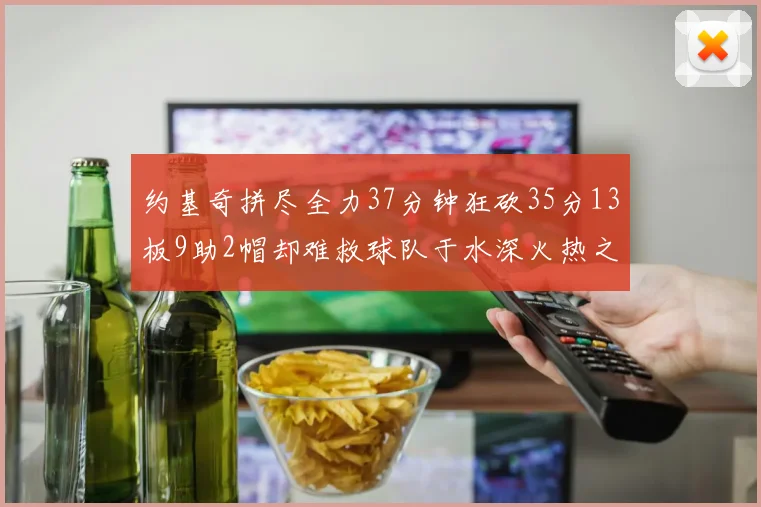 约基奇拼尽全力37分钟狂砍35分13板9助2帽却难救球队于水深火热之中