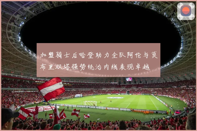 加盟骑士后哈登助力全队阿伦与莫布里双塔强势统治内线表现卓越