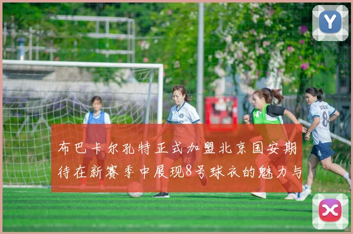 布巴卡尔孔特正式加盟北京国安期待在新赛季中展现8号球衣的魅力与实力