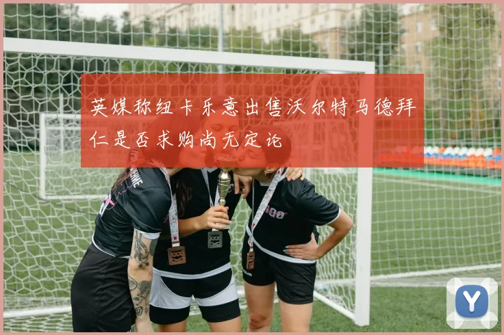 英媒称纽卡乐意出售沃尔特马德拜仁是否求购尚无定论