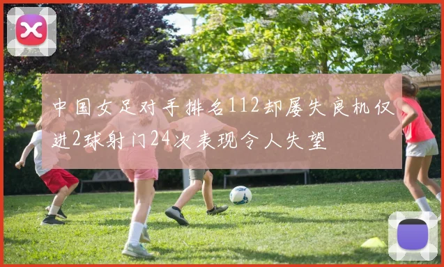 中国女足对手排名112却屡失良机仅进2球射门24次表现令人失望