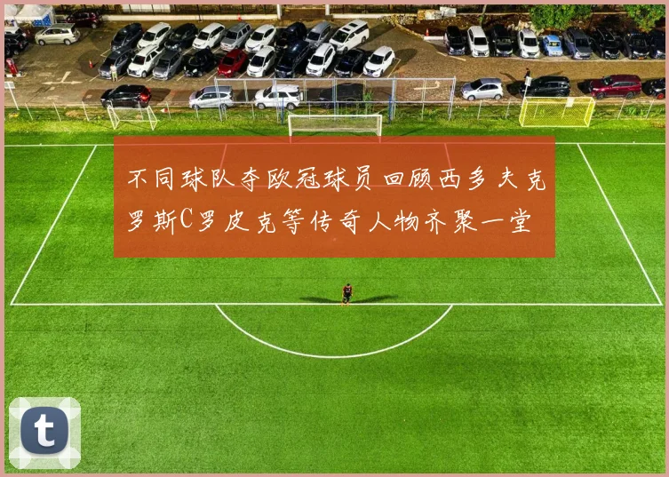 不同球队夺欧冠球员回顾西多夫克罗斯C罗皮克等传奇人物齐聚一堂