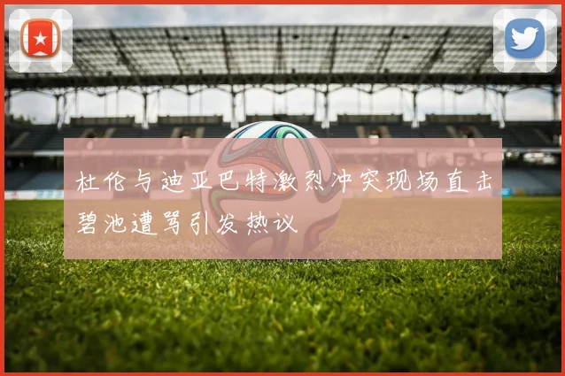 杜伦与迪亚巴特激烈冲突现场直击碧池遭骂引发热议