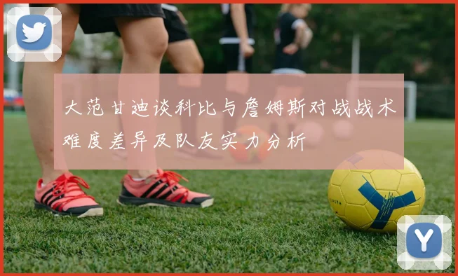 大范甘迪谈科比与詹姆斯对战战术难度差异及队友实力分析