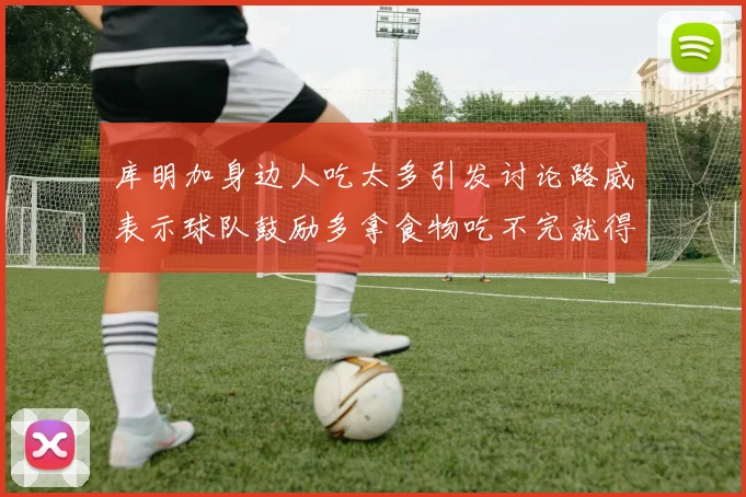 库明加身边人吃太多引发讨论路威表示球队鼓励多拿食物吃不完就得扔掉