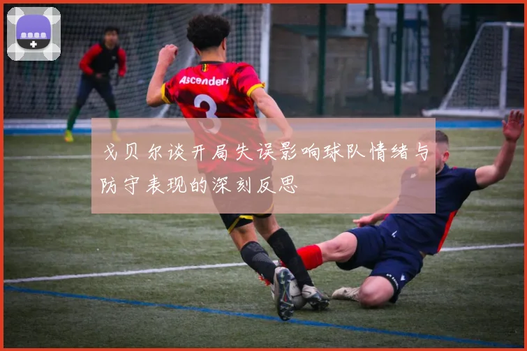 戈贝尔谈开局失误影响球队情绪与防守表现的深刻反思