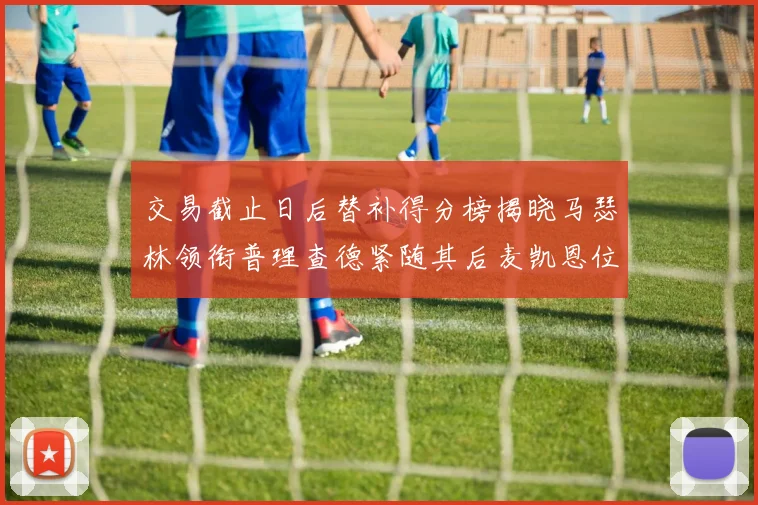 交易截止日后替补得分榜揭晓马瑟林领衔普理查德紧随其后麦凯恩位列第三